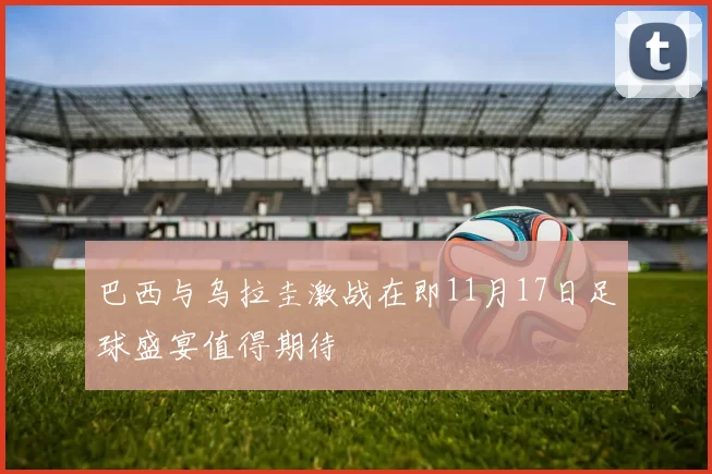 巴西与乌拉圭激战在即11月17日足球盛宴值得期待