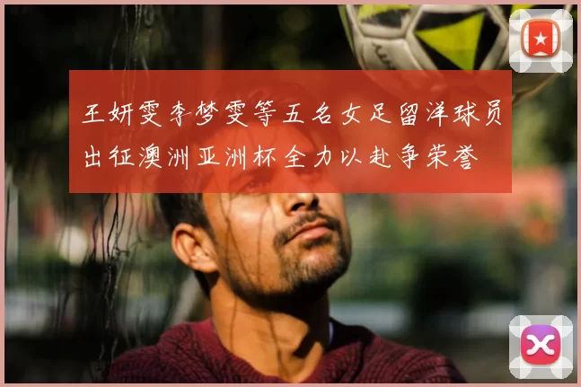 王妍雯李梦雯等五名女足留洋球员出征澳洲亚洲杯全力以赴争荣誉