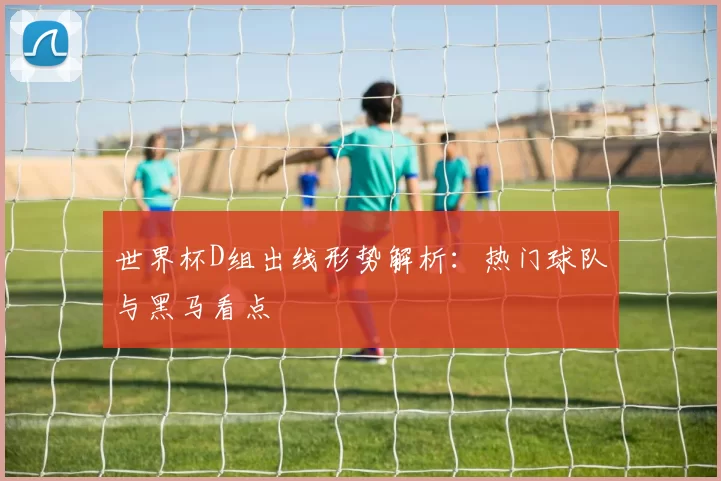 世界杯D组出线形势解析：热门球队与黑马看点
