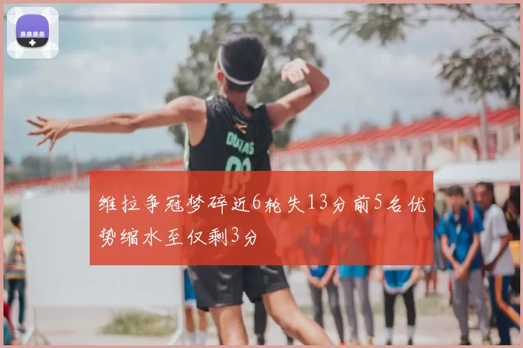 维拉争冠梦碎近6轮失13分前5名优势缩水至仅剩3分