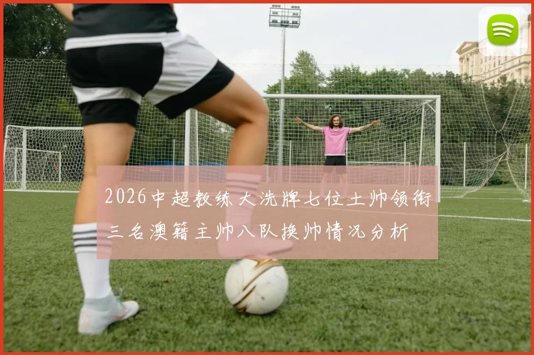 2026中超教练大洗牌七位土帅领衔三名澳籍主帅八队换帅情况分析