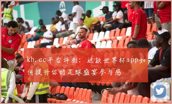 kh.cc平台评测：这款世界杯app如何提升你的足球盛宴参与感
