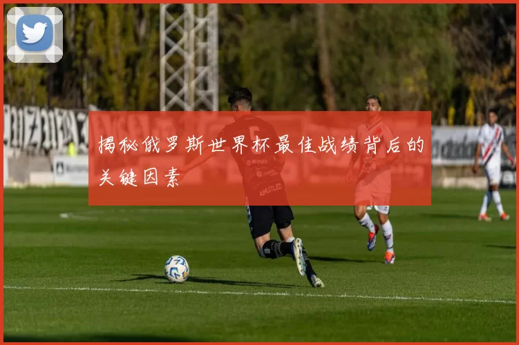 揭秘俄罗斯世界杯最佳战绩背后的关键因素