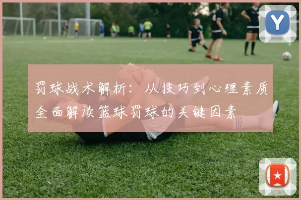 罚球战术解析：从技巧到心理素质全面解读篮球罚球的关键因素