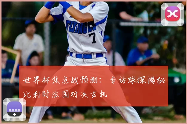 世界杯焦点战预测:专访球探揭秘比利时法国对决玄机