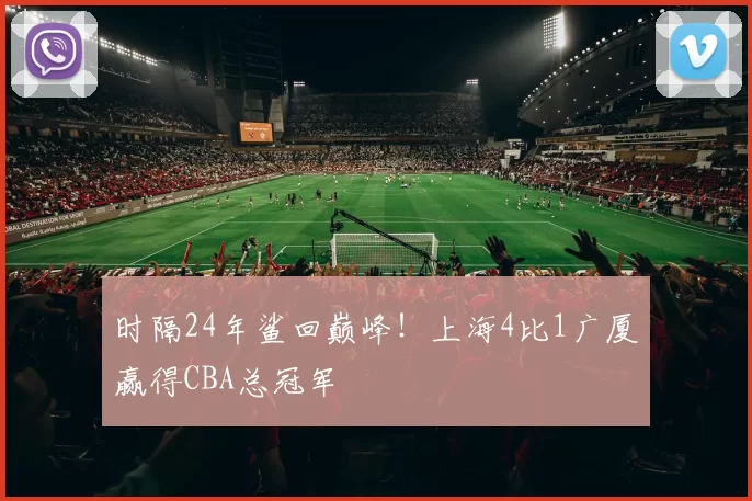 时隔24年鲨回巅峰!上海4比1广厦赢得CBA总冠军