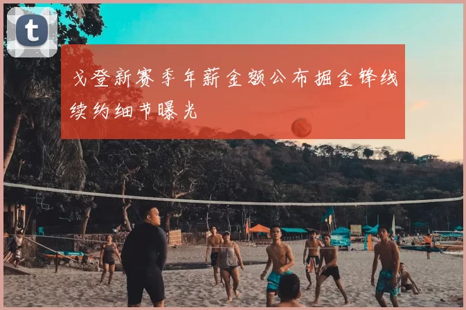 戈登新赛季年薪金额公布掘金锋线续约细节曝光