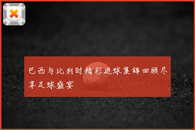 巴西与比利时精彩进球集锦回顾尽享足球盛宴