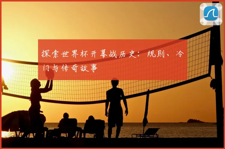 探索世界杯开幕战历史:规则、冷门与传奇故事