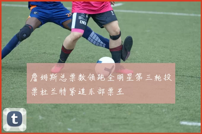 詹姆斯总票数领跑全明星第三轮投票杜兰特紧追东部票王