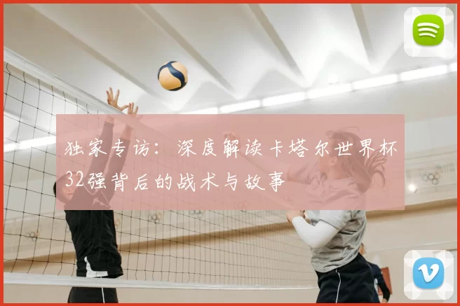 独家专访:深度解读卡塔尔世界杯32强背后的战术与故事