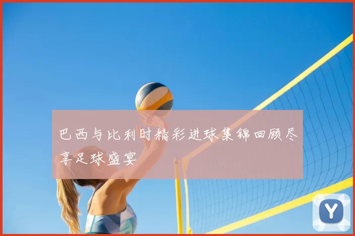巴西与比利时精彩进球集锦回顾尽享足球盛宴