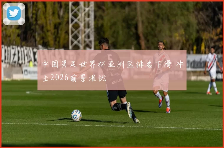 中国男足世界杯亚洲区排名下滑 冲击2026前景堪忧