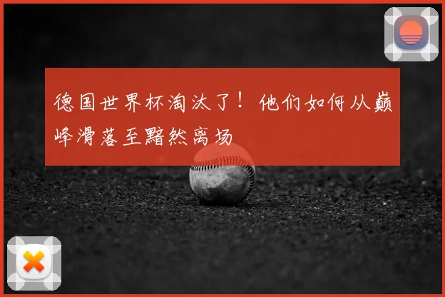 德国世界杯淘汰了!他们如何从巅峰滑落至黯然离场