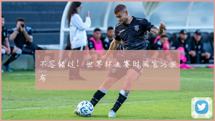 不容错过!世界杯决赛时间官方发布
