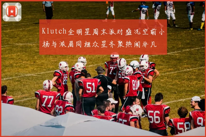 Klutch全明星周末派对盛况空前小杨与浓眉同框众星齐聚热闹非凡