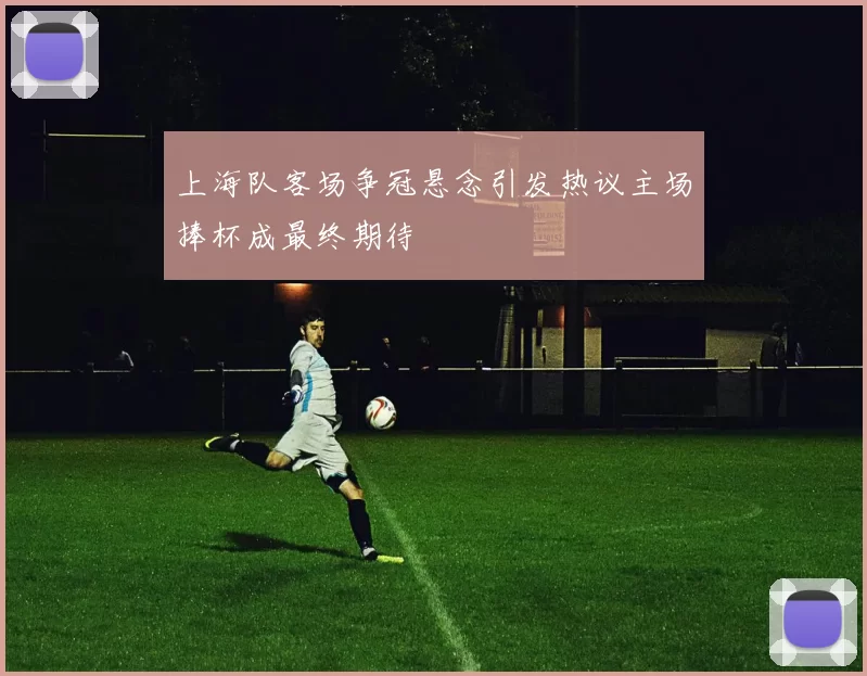 上海队客场争冠悬念引发热议主场捧杯成最终期待