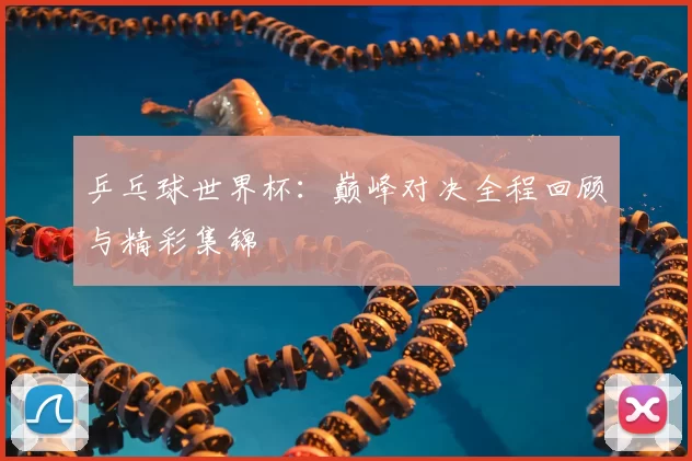 乒乓球世界杯：巅峰对决全程回顾与精彩集锦