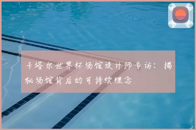 卡塔尔世界杯场馆设计师专访:揭秘场馆背后的可持续理念
