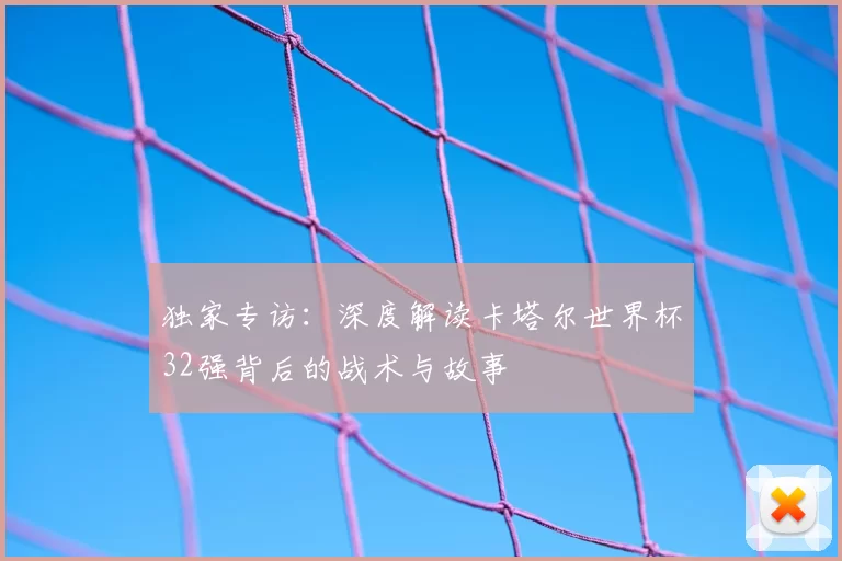 独家专访:深度解读卡塔尔世界杯32强背后的战术与故事