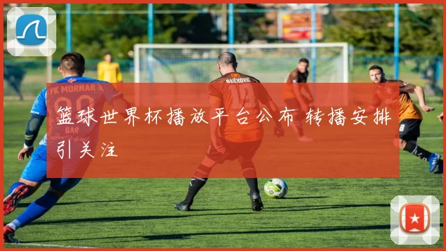 篮球世界杯播放平台公布 转播安排引关注