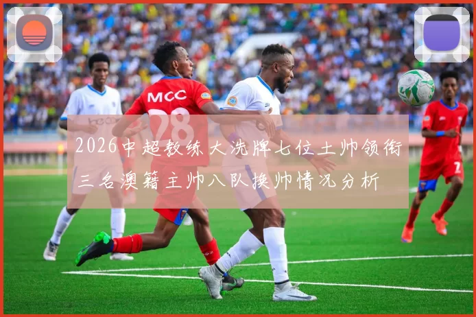 2026中超教练大洗牌七位土帅领衔三名澳籍主帅八队换帅情况分析