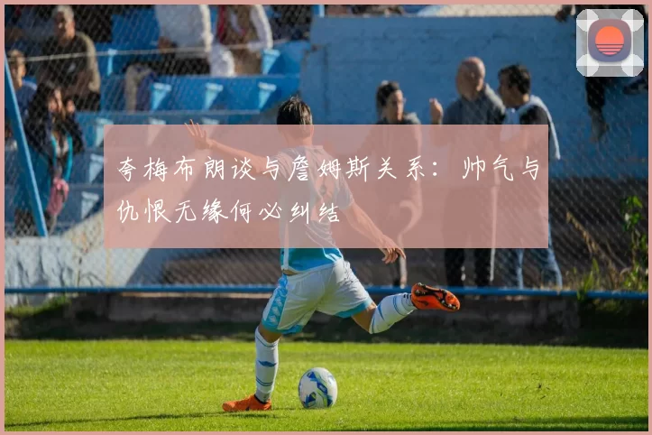 夸梅布朗谈与詹姆斯关系:帅气与仇恨无缘何必纠结