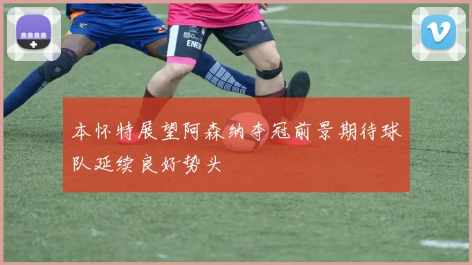 本怀特展望阿森纳夺冠前景期待球队延续良好势头