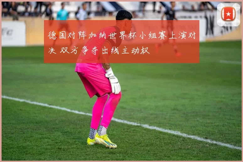德国对阵加纳世界杯小组赛上演对决 双方争夺出线主动权