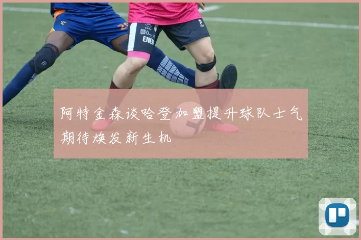 阿特金森谈哈登加盟提升球队士气期待焕发新生机