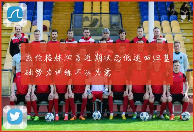 杰伦格林坦言近期状态低迷回归基础努力训练不以为意