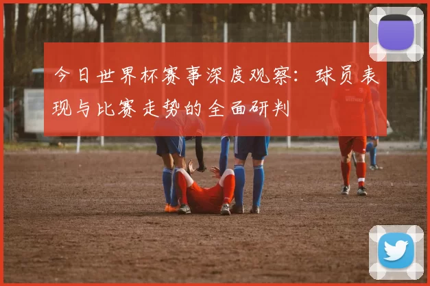 今日世界杯赛事深度观察：球员表现与比赛走势的全面研判