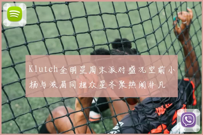Klutch全明星周末派对盛况空前小杨与浓眉同框众星齐聚热闹非凡