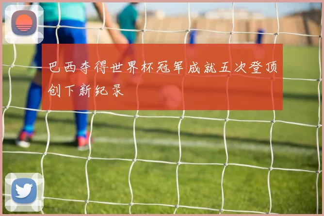 巴西夺得世界杯冠军成就五次登顶创下新纪录