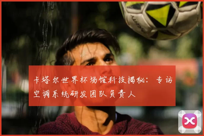 卡塔尔世界杯场馆科技揭秘：专访空调系统研发团队负责人