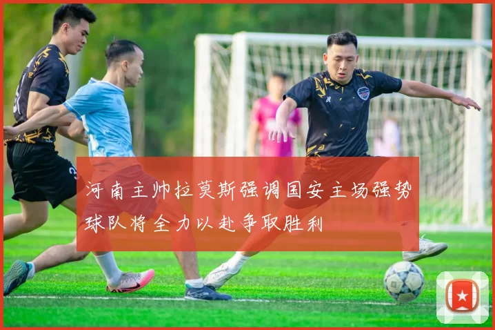河南主帅拉莫斯强调国安主场强势球队将全力以赴争取胜利