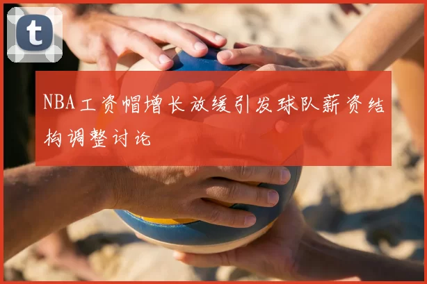 NBA工资帽增长放缓引发球队薪资结构调整讨论