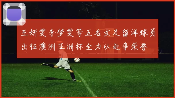 王妍雯李梦雯等五名女足留洋球员出征澳洲亚洲杯全力以赴争荣誉