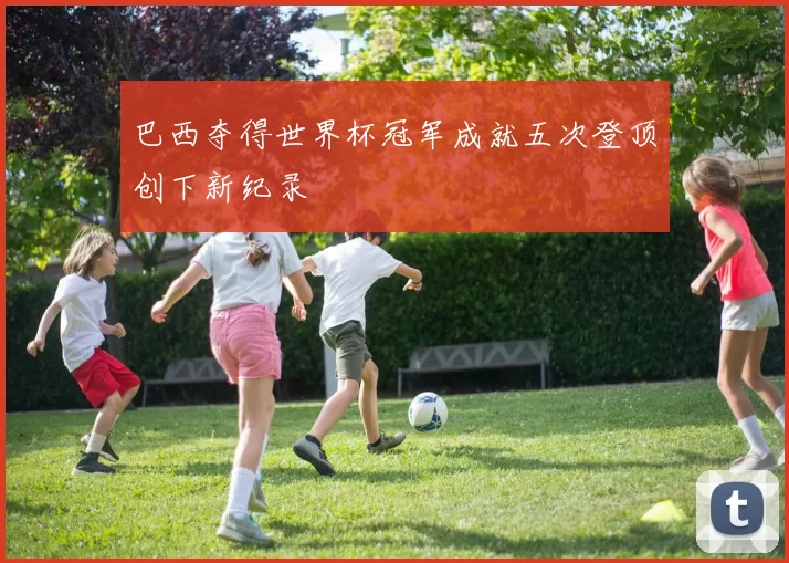 巴西夺得世界杯冠军成就五次登顶创下新纪录