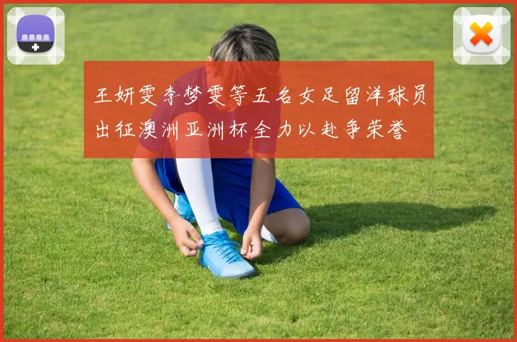王妍雯李梦雯等五名女足留洋球员出征澳洲亚洲杯全力以赴争荣誉