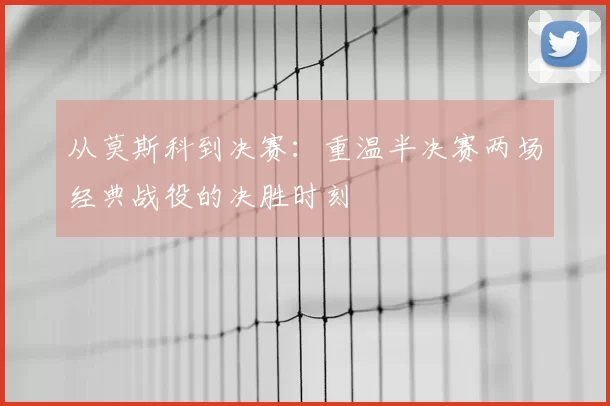从莫斯科到决赛：重温半决赛两场经典战役的决胜时刻