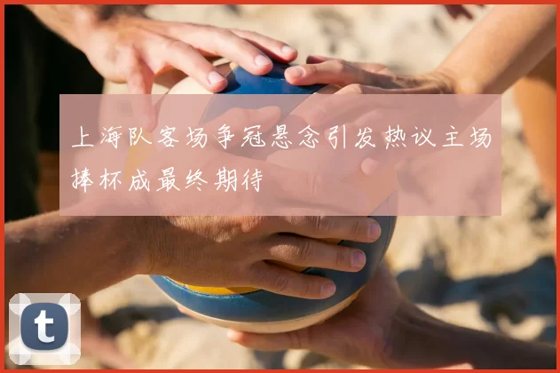 上海队客场争冠悬念引发热议主场捧杯成最终期待