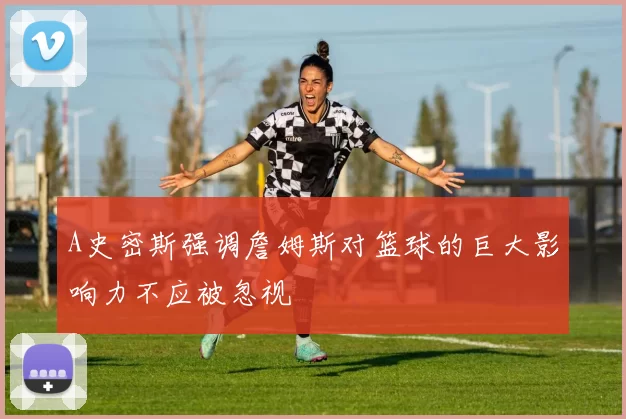 A史密斯强调詹姆斯对篮球的巨大影响力不应被忽视