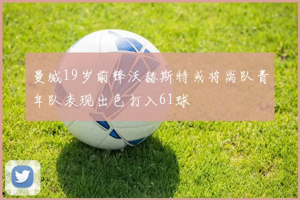 曼城19岁前锋沃赫斯特或将离队青年队表现出色打入61球