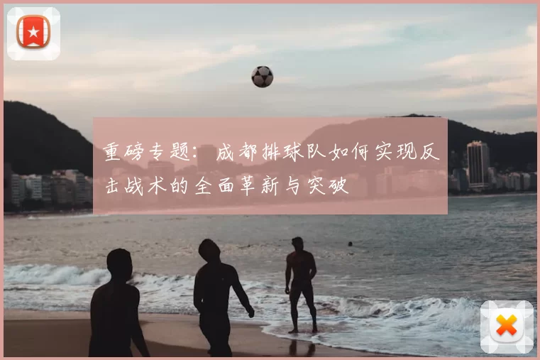 重磅专题：成都排球队如何实现反击战术的全面革新与突破