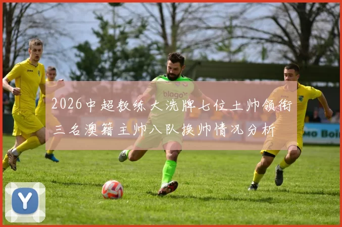 2026中超教练大洗牌七位土帅领衔三名澳籍主帅八队换帅情况分析