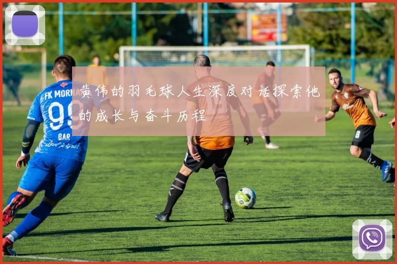黄伟的羽毛球人生深度对话探索他的成长与奋斗历程