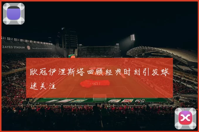 欧冠伊涅斯塔回顾经典时刻引发球迷关注