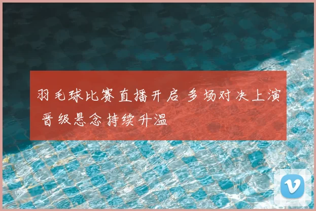 羽毛球比赛直播开启 多场对决上演 晋级悬念持续升温