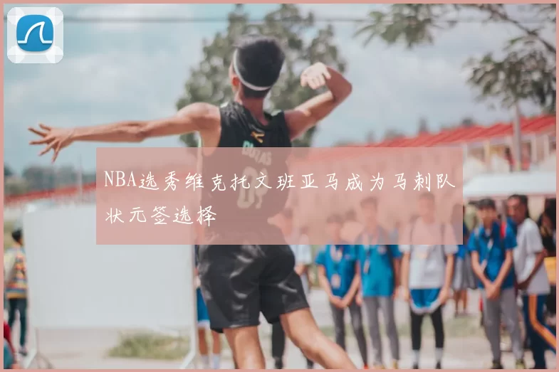 NBA选秀维克托文班亚马成为马刺队状元签选择